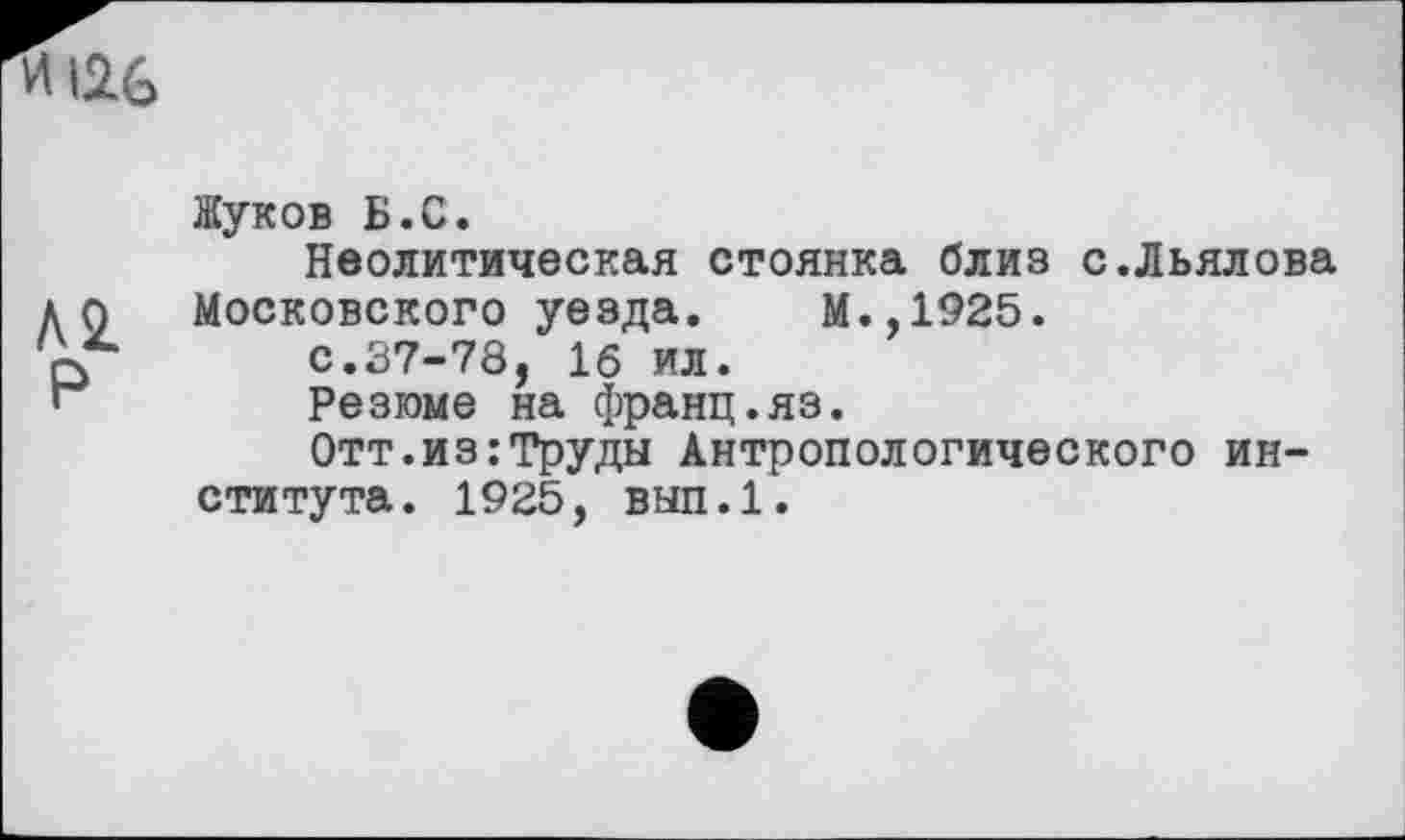 ﻿и 126
Л 2.
Р
Жуков Б.С.
Неолитическая стоянка близ с.Льялова Московского уезда. М.,1925.
с.37-78, 16 ил.
Резюме на франц.яз.
Отт.из;Труды Антропологического института. 1925, вып.1.